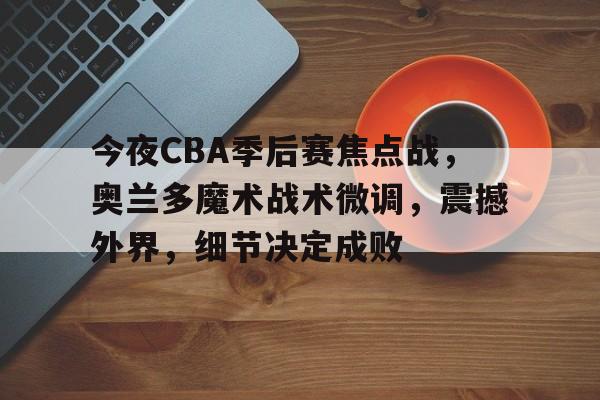 开云赛事-关于今夜CBA季后赛焦点战，奥兰多魔术战术微调，震撼外界，细节决定成败的信息